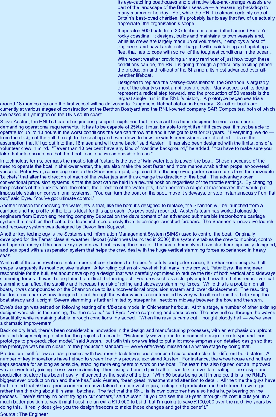 Its eye-catching boathouses and distinctive blue-and-orange vessels are part of the landscape of the British seaside — a reassuring backdrop to many a summer holiday.  Yet, while the RNLI is almost certainly one of Britain’s best-loved charities, it’s probably fair to say that few of us actually appreciate  the organisation’s scope. It operates 500 boats from 237 lifeboat stations dotted around Britain’s rocky coastline.  It designs, builds and maintains its own vessels and, while its crews are largely made up of volunteers, it employs a host of engineers and naval architects charged with maintaining and updating a fleet that has to cope with some  of the toughest conditions in the ocean. With recent weather providing a timely reminder of just how tough these conditions can be, the RNLI is going through a particularly exciting phase - the production and roll-out of the Shannon, its most advanced ever all-weather lifeboat. Designed to replace the Mersey-class lifeboat, the Shannon is arguably one of the charity’s most ambitious projects.  Many aspects of its design represent a radical step forward, and the production of 50 vessels is the largest single  run in the RNLI’s history.  A prototype began sea trials around 18 months ago and the first vessel will be delivered to Dungeness lifeboat station in February.  Six other boats are currently at various stages of construction at the Berthon Boatyard and the RNLI-owned company SAR Composites, both of which are based in Lymington on the UK’s south coast. Steve Austen, the RNLI’s head of engineering support, explained that the vessel has been designed to meet a number of demanding operational requirements.  It has to be capable of 25kts; it must be able to right itself if it capsizes; it must be able to operate for up  to 10 hours in the worst conditions the sea can throw at it and it has got to last for 50 years.  “Everything  we do — from the design of the hull through to the seating and even down to how the windscreen wipers  are attached — is on the assumption that it’ll go out into that 16m sea and will come back,” said Austen.  It has also been designed with the limitations of a volunteer crew in mind.  “Fewer than 10 per cent have any kind of maritime background,” he added. “You have to make sure you take that into account so that the  boat is as intuitive as possible to use.” In technology terms, perhaps the most original feature is the use of twin water jets to power the boat.  Chosen because of the need to operate the boat in shallower water, the jets also make the boat faster and more manoeuvrable than propeller-powered vessels.  Peter Eyre, senior engineer on the Shannon project, explained that the improved performance stems from the moveable ‘buckets’ that alter the direction of each of the water jets and thus change the direction of the boat.  The advantage over conventional propulsion systems is that the boat can be held in a neutral position regardless of the throttle settings.  By changing the positions of the buckets and, therefore, the direction of the water jets, it can perform a range of manoeuvres that would put impossible strain on conventional systems.  “You can turn the boat on the spot, move it sideways, or stop instantaneously from flat out,” said Eyre. “You’ve got ultimate control.” Another reason for choosing the water jets is that, like the boat it’s designed to replace, the Shannon will be launched from a carriage and the profile of the jets is ideal for this approach.  As previously reported,  Austen’s team has worked alongside engineers from Devon engineering company Supacat on the development of an advanced submersible tractor-borne carriage system that enables the boat to be  launched more quickly than its carriage-launched forbears.  The Shannon’s innovative launch and recovery system was designed by Devon firm Supacat.  Another key technology is the Systems and Information Management System (SIMS) used to control the boat.  Originally developed for the Tamar class all-weather lifeboat (which was launched in 2006) this system enables the crew to monitor, control and operate many of the boat’s key systems without leaving their seats.  The seats themselves have also been specially designed, and equipped with a suspension system that helps the crew deal with the huge vertical slamming forces experienced in heavy seas. While all of these innovations make important contributions to the boat’s safety and performance, the Shannon’s bespoke hull shape is arguably its most decisive feature.  After ruling out an off-the-shelf hull early in the project, Peter Eyre, the engineer responsible for the hull, set about developing a design that was carefully optimised to reduce the risk of both vertical and sideways slamming forces.  It was, he explained, a difficult balancing act.  Features such as a steeply angled bow that helps reduce vertical slamming can affect the stability and increase the risk of rolling and sideways slamming forces.  While this is a problem on all boats, it was compounded on the Shannon due to its unconventional propulsion system and lower displacement.  The resulting hull features a narrow bow designed to cut through the water which is counteracted by very wide aft sections that help keep the boat steady and  upright. Severe slamming is further limited by steeper hull sections midway between the bow and the stern. Eyre’s design was settled on following testing of a 1/8-scale model in Chichester harbour.  At this stage, a number of other existing designs were still in the running, “but the results,” said Eyre, “were surprising and persuasive:  The new hull cut through the waves beautifully while remaining stable in rough conditions” he added.  “When the results came out I thought bloody hell — we’ve seen a dramatic improvement.” Back on dry land, there’s been considerable innovation in the design and manufacturing processes, with an emphasis on upfront detailed design helping to shorten the project’s timescale.  “Historically we’ve gone from concept design to prototype and then prototype to pre-production model,” said Austen, “but with this one we tried to put a lot more emphasis on detailed design so that the prototype was much closer  to the production standard — we’ve effectively missed out a whole stage by doing that.” Production itself follows a lean process, with two-month tack times and a series of six separate slots for different build states.  A number of key innovations have helped to streamline this process, explained Austen.  For instance, the wheelhouse and hull are kept separate for as long as possible, enabling more engineers to work on the boat.  The team has also figured out an improved way of eventually joining these two sections together, using a bonded joint rather than lots of over-laminating.  The design and production strategy has been heavily influenced by the scale of the job.  “With 50 boats being built in one go, this is the RNLI’s biggest ever production run and there has,” said Austen, “been great investment and attention to detail.  All the time the guys have had in mind that 50-boat production run so have taken time to invest in jigs, tooling and production methods from the word go rather than thinking about it in small batches.  The fact that the RNLI is its own customer has also had a huge bearing on the process. There’s simply no point trying to cut corners,” said Austen. “If you can see the 50-year  through-life cost it puts you in a much better position to say it might cost me an extra £10,000 to build  but I’m going to save £100,000 over the next five years by doing this.  It really does give you the design freedom to make those changes and get the benefit.” Source : The Engineer