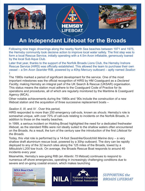 An Independant Lifeboat for the Broads Following nine tragic drownings along the nearby North Sea beaches between 1971 and 1975, the Hemsby community took decisive action to improve local water safety. The first step was to form a local Rescue Service, initially operating with a 4.5m Avon inflatable, generously loaned by the local Sub Aqua Club.  Later that year, thanks to the support of the Norfolk Broads Lions Club, the Hemsby Inshore Rescue Service (HIRS) was officially established. This allowed the team to purchase their own vessel – a 5m Avon Searider RIB, powered by a 40hp Mercury outboard – aptly named Sealion l.  The 1980s marked a period of significant development for the service. One of the most important milestones was the official recognition of HIRS by HM Coastguard as a Declared Facility, making Hemsby an integral part of the UK Search & Rescue (UKSAR) organisation. This status means the station must adhere to the Coastguard Code of Practice for its operations and procedures, all of which are regularly monitored by the Maritime & Coastguard Agency (MCA).  Other notable achievements during the 1980s and ‘90s include the construction of a new lifeboat station and the acquisition of three successive replacement boats –  Sealion II, III, and IV . Over this period,  HIRS responded to more than 250 emergency call-outs, known as shouts. Hemsby’s role is somewhat unique, with over 70% of call-outs relating to incidents on the Norfolk Broads, in addition to those on the nearby beaches.  In 1999, a serious incident on Hickling Broad highlighted the need for a dedicated freshwater lifeboat, as the standard RIBs were not ideally suited to the shallow waters often encountered on the Broads. As a result, the turn of the century saw the introduction of the first Lifeboat for the Broads.  Today, this vital role is performed by a 14-foot Seastrike/Goodchild Marine dory – a very shallow draft aluminium rescue boat, powered by a 30hp outboard. The dory can be rapidly deployed to any of the 32 launch sites along the 125 miles of the Broads, towed by a Mitsubishi L200 tow truck. On average, the Broads Rescue Boat responds to around 40 incidents every year.  Meanwhile, Hemsby’s sea-going RIB (an Atlantic 75 lifeboat) continues to respond to numerous off shore emergencies, operating in increasingly challenging conditions due to severe and on-going coastal erosion, which makes launching     SUPPORTING the BROADS LIFEBOAT