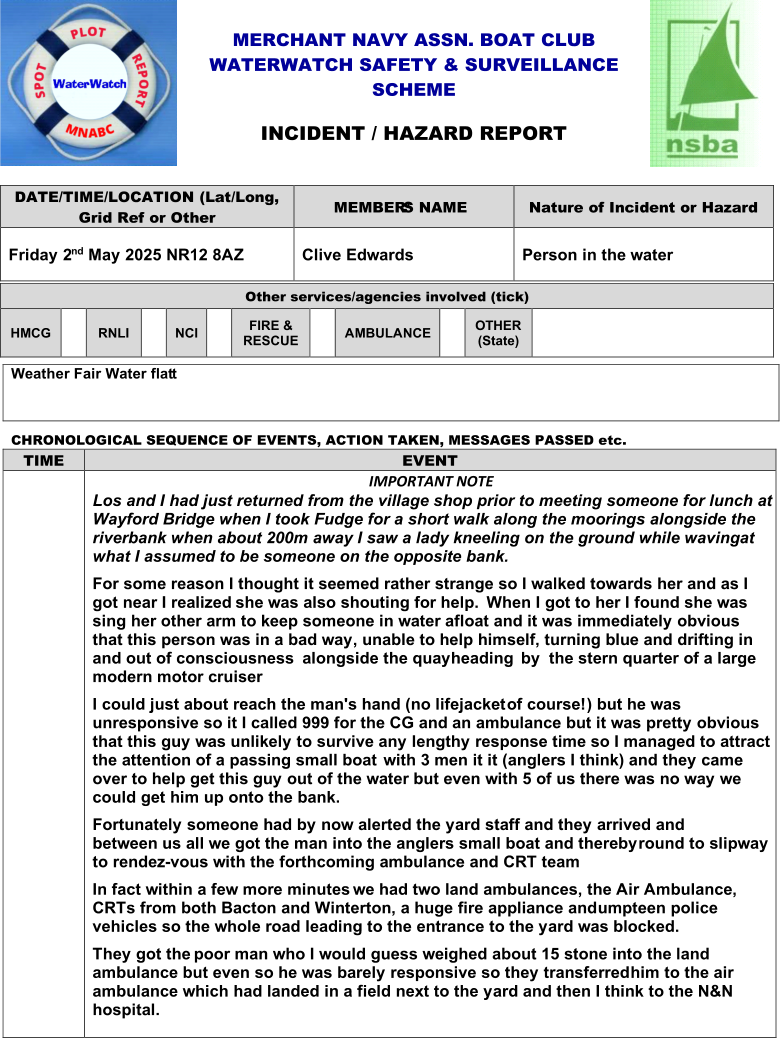 MERCHANT NAVY ASSN .  BOAT CLUB WATERWATCH SAFETY & SURVEILLANCE  SCH EME INCIDENT / HAZARD REPORT DATE/TIME /LOCATION (Lat/Long,   Grid Ref or Other   MEMBER ’S NAME   Nature of Incident or Hazard   Friday 2 nd   May 2025 NR12 8AZ   Clive Edwards   Person in the water   Other services/agencies involved (tick)   HMCG     RNLI     NCI     FIRE &  RESCUE     AMBULANCE     OTHER   (State)     Weather Fair Water flat t   C H RONOLOGICAL SEQUENCE OF EVENTS, ACTION TAKEN, MESSAGES PASSED etc. TIME   EVENT     IMPORTANT NOTE   Los and I had just returned from the village shop prior to meeting someone for lunch at  Wayford Bridge when I took Fudge for a short walk along the moorings alongside the  riverbank when about 200m away I saw a lady kneeling on the ground while waving   at  what I assumed to be someone on the opposite bank.   For some reason I thought it seemed rather strange so I walked towards her and as I  got near I realized   she was also shouting for help.     When I got to her I found she was  sing her other arm to keep someone in water afloat and it was immediately obvious  that this person was in a bad way, unable to help himself, turning blue and drifting in  and   out of consciousness     alongside the quayheading     by     the stern quarter of a large  modern motor cruiser     I could just about reach the man's hand (no lifejacket   of course!) but he was  unresponsive so it I called 999 for the CG and an ambulance but it was pretty obvious  that this guy was unlikely to survive any lengthy response time so I managed to attract  the attention of a passing small boat     with 3 men it it (anglers I think) and they came  over to help get this guy out of the water but even with 5 of us there was no way we  could get him up onto the bank.   Fortunately someone had by now alerted the yard staff and they arrived and  between   us all we got the man into the anglers small boat and thereby   round to slipway  to rendez - vous with the forthcoming ambulance and CRT team     In fact within a few more minutes   we had two land ambulances, the Air Ambulance,  CRTs from both Bacton and Winterton, a huge fire appliance and   umpteen police  vehicles so the whole road leading to the entrance to the yard was blocked.      They got the  poor man who I would guess weighed about 15 stone into the land  ambulance but even so he was barely responsive so they transferred   him to the air  ambulance which had landed in a field next to the yard and then I think to the N&N  hospital.
